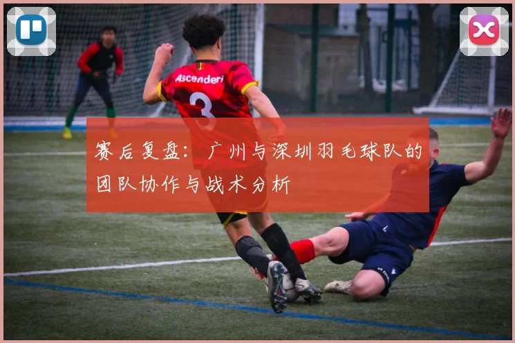 赛后复盘：广州与深圳羽毛球队的团队协作与战术分析