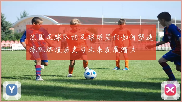 法国足球队的足球明星们如何塑造球队辉煌历史与未来发展潜力