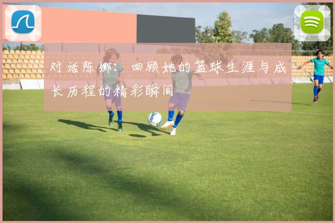 对话陈娜：回顾她的篮球生涯与成长历程的精彩瞬间