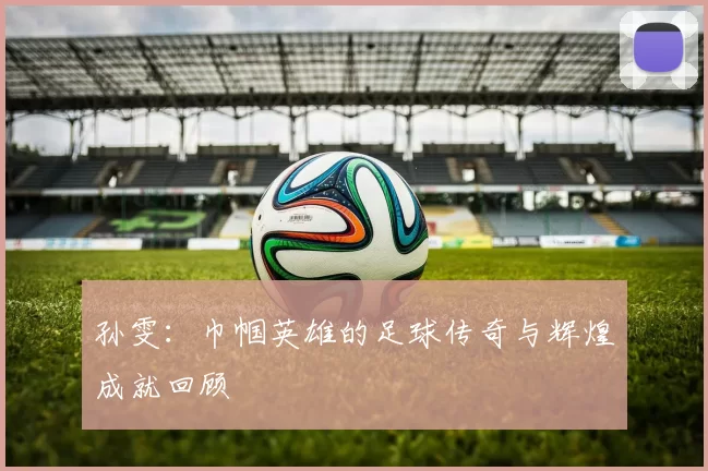 孙雯：巾帼英雄的足球传奇与辉煌成就回顾