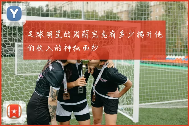 足球明星的周薪究竟有多少揭开他们收入的神秘面纱