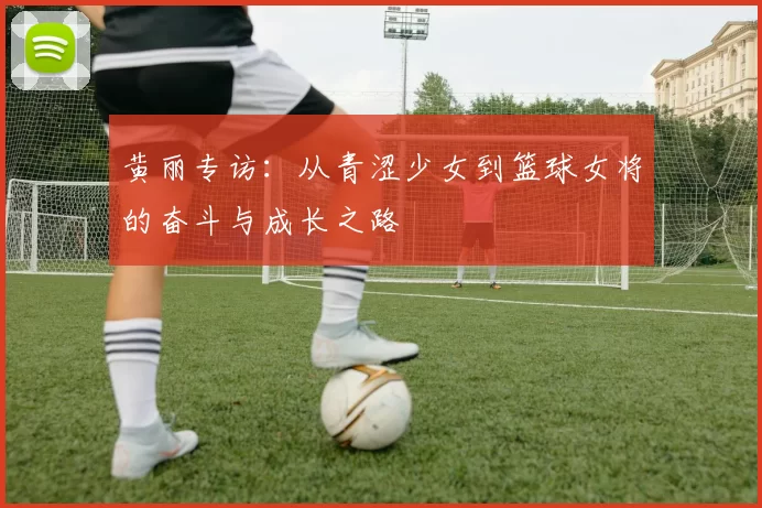 黄丽专访：从青涩少女到篮球女将的奋斗与成长之路