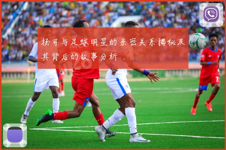 杨可与足球明星的亲密关系揭秘及其背后的故事分析