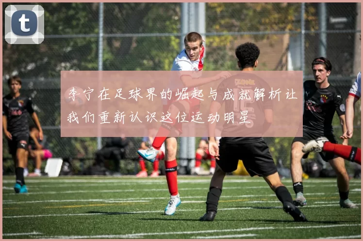 李宁在足球界的崛起与成就解析让我们重新认识这位运动明星