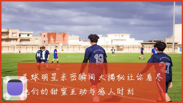足球明星亲密瞬间大揭秘让你看尽他们的甜蜜互动与感人时刻